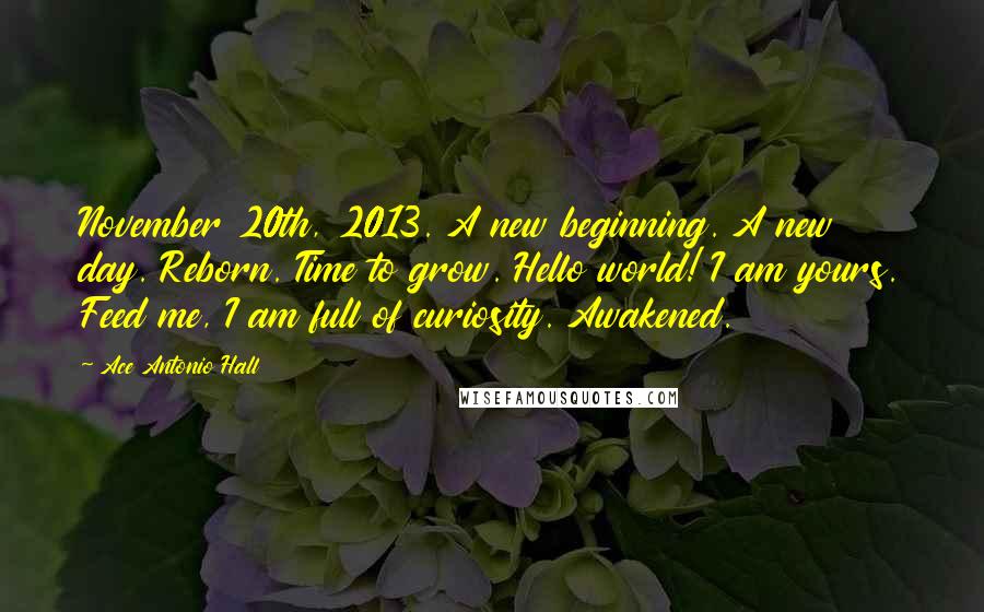 Ace Antonio Hall Quotes: November 20th, 2013. A new beginning. A new day. Reborn. Time to grow. Hello world! I am yours. Feed me, I am full of curiosity. Awakened.