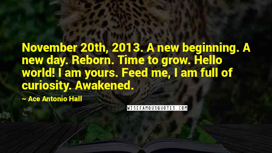 Ace Antonio Hall Quotes: November 20th, 2013. A new beginning. A new day. Reborn. Time to grow. Hello world! I am yours. Feed me, I am full of curiosity. Awakened.