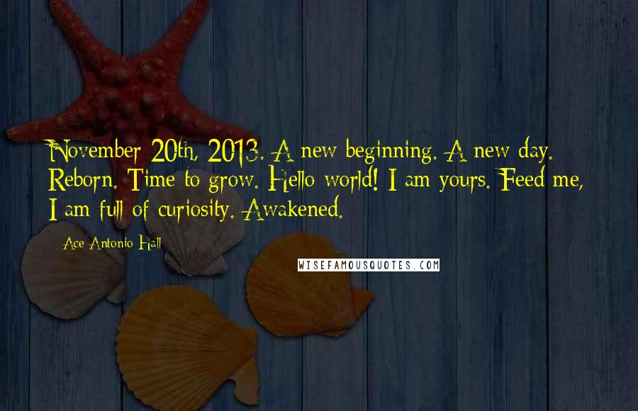 Ace Antonio Hall Quotes: November 20th, 2013. A new beginning. A new day. Reborn. Time to grow. Hello world! I am yours. Feed me, I am full of curiosity. Awakened.