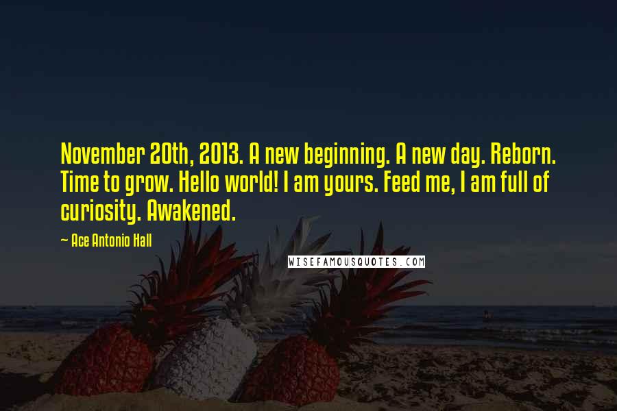 Ace Antonio Hall Quotes: November 20th, 2013. A new beginning. A new day. Reborn. Time to grow. Hello world! I am yours. Feed me, I am full of curiosity. Awakened.