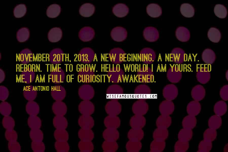 Ace Antonio Hall Quotes: November 20th, 2013. A new beginning. A new day. Reborn. Time to grow. Hello world! I am yours. Feed me, I am full of curiosity. Awakened.