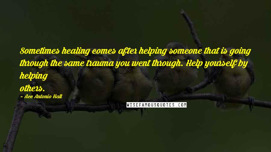 Ace Antonio Hall Quotes: Sometimes healing comes after helping someone that is going through the same trauma you went through. Help yourself by helping others.