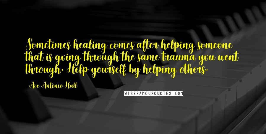 Ace Antonio Hall Quotes: Sometimes healing comes after helping someone that is going through the same trauma you went through. Help yourself by helping others.