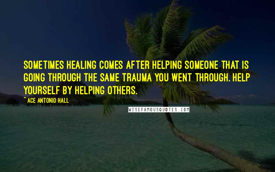 Ace Antonio Hall Quotes: Sometimes healing comes after helping someone that is going through the same trauma you went through. Help yourself by helping others.