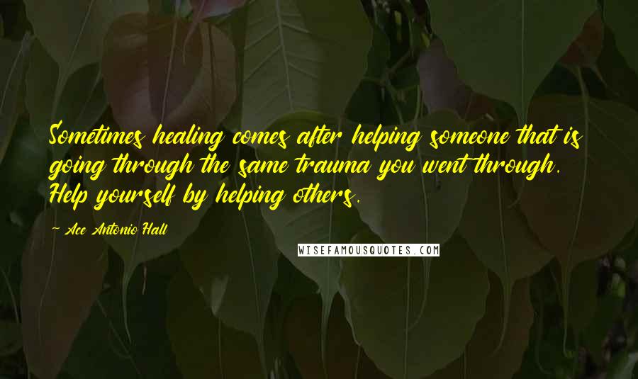 Ace Antonio Hall Quotes: Sometimes healing comes after helping someone that is going through the same trauma you went through. Help yourself by helping others.