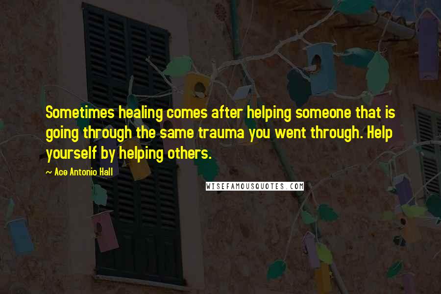 Ace Antonio Hall Quotes: Sometimes healing comes after helping someone that is going through the same trauma you went through. Help yourself by helping others.