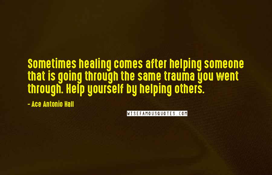 Ace Antonio Hall Quotes: Sometimes healing comes after helping someone that is going through the same trauma you went through. Help yourself by helping others.