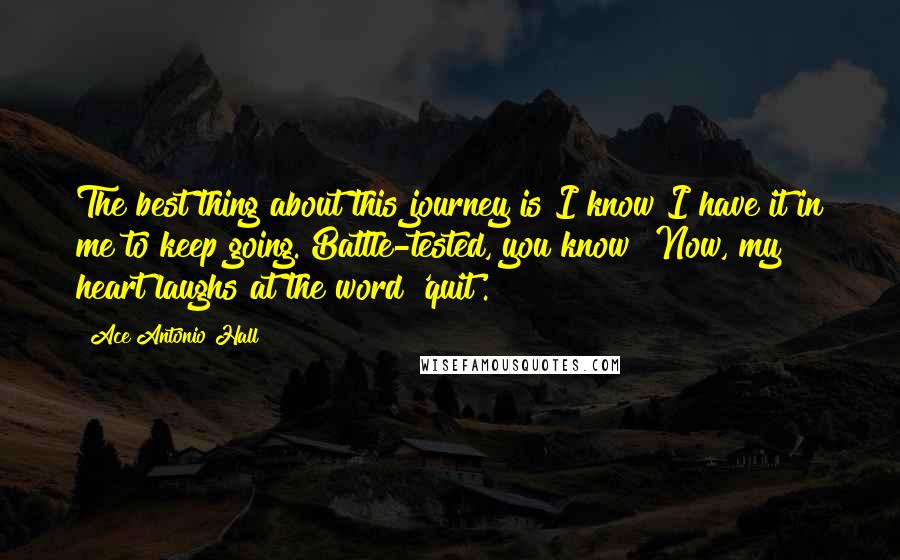 Ace Antonio Hall Quotes: The best thing about this journey is I know I have it in me to keep going. Battle-tested, you know? Now, my heart laughs at the word 'quit'.