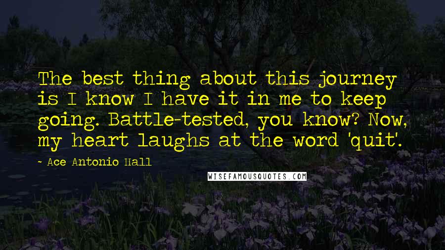 Ace Antonio Hall Quotes: The best thing about this journey is I know I have it in me to keep going. Battle-tested, you know? Now, my heart laughs at the word 'quit'.