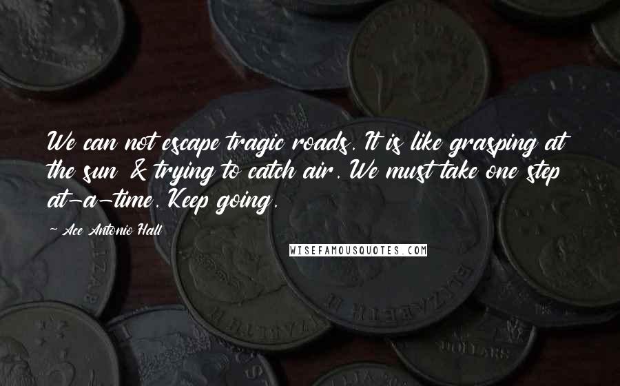 Ace Antonio Hall Quotes: We can not escape tragic roads. It is like grasping at the sun & trying to catch air. We must take one step at-a-time. Keep going.