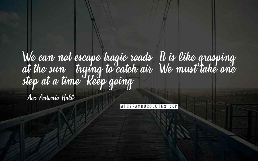 Ace Antonio Hall Quotes: We can not escape tragic roads. It is like grasping at the sun & trying to catch air. We must take one step at-a-time. Keep going.