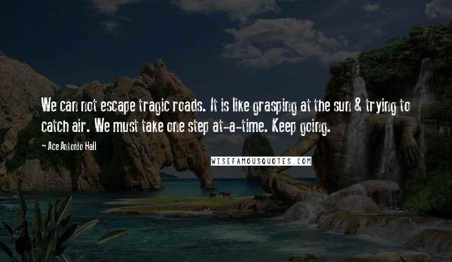 Ace Antonio Hall Quotes: We can not escape tragic roads. It is like grasping at the sun & trying to catch air. We must take one step at-a-time. Keep going.