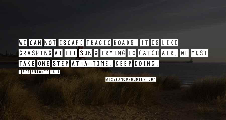 Ace Antonio Hall Quotes: We can not escape tragic roads. It is like grasping at the sun & trying to catch air. We must take one step at-a-time. Keep going.