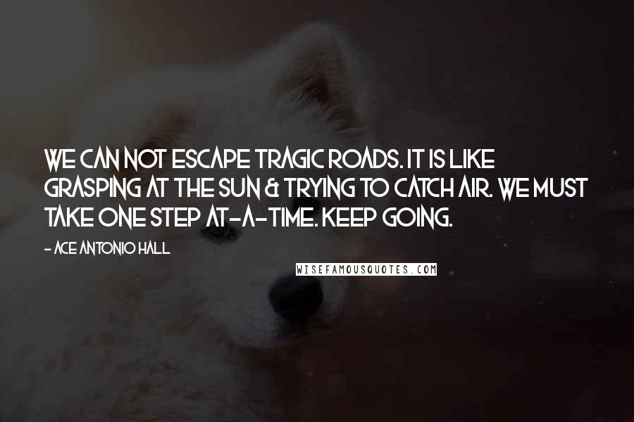 Ace Antonio Hall Quotes: We can not escape tragic roads. It is like grasping at the sun & trying to catch air. We must take one step at-a-time. Keep going.
