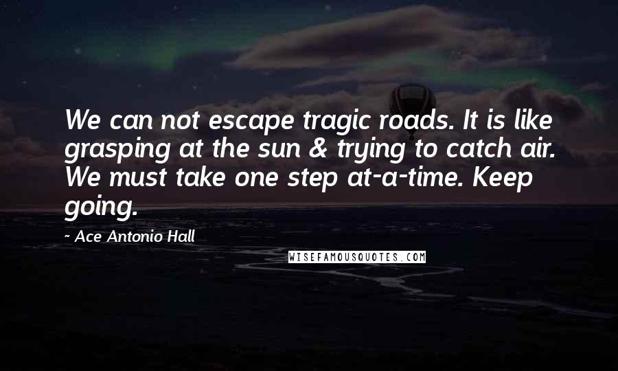 Ace Antonio Hall Quotes: We can not escape tragic roads. It is like grasping at the sun & trying to catch air. We must take one step at-a-time. Keep going.