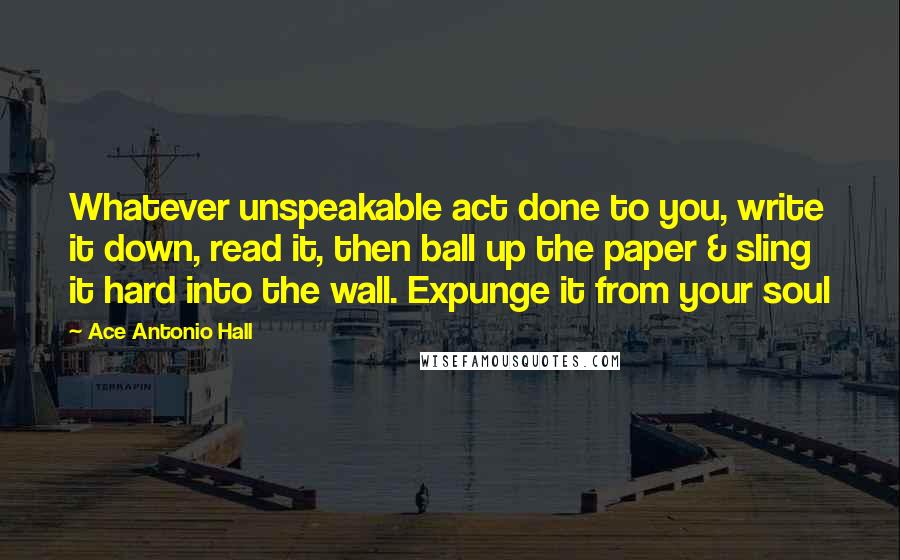 Ace Antonio Hall Quotes: Whatever unspeakable act done to you, write it down, read it, then ball up the paper & sling it hard into the wall. Expunge it from your soul