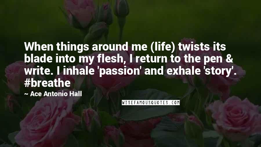 Ace Antonio Hall Quotes: When things around me (life) twists its blade into my flesh, I return to the pen & write. I inhale 'passion' and exhale 'story'. #breathe