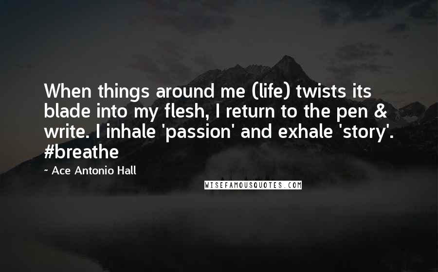 Ace Antonio Hall Quotes: When things around me (life) twists its blade into my flesh, I return to the pen & write. I inhale 'passion' and exhale 'story'. #breathe