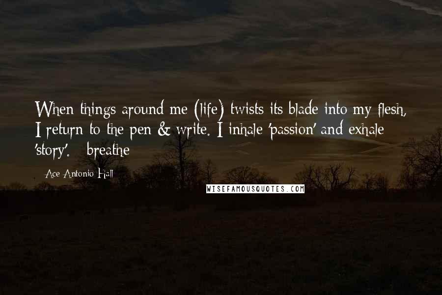 Ace Antonio Hall Quotes: When things around me (life) twists its blade into my flesh, I return to the pen & write. I inhale 'passion' and exhale 'story'. #breathe