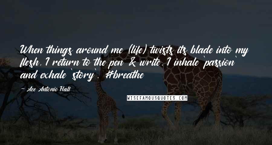 Ace Antonio Hall Quotes: When things around me (life) twists its blade into my flesh, I return to the pen & write. I inhale 'passion' and exhale 'story'. #breathe