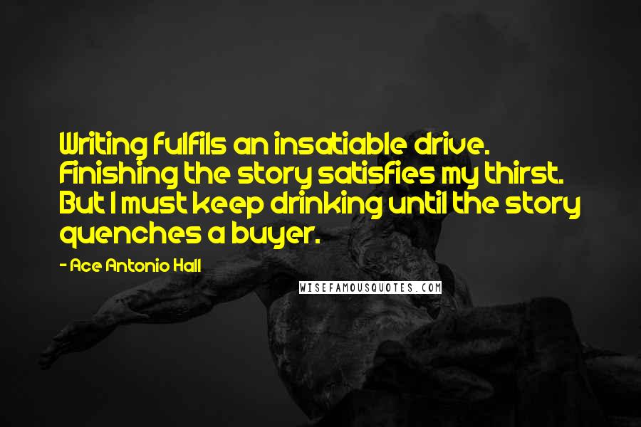 Ace Antonio Hall Quotes: Writing fulfils an insatiable drive. Finishing the story satisfies my thirst. But I must keep drinking until the story quenches a buyer.