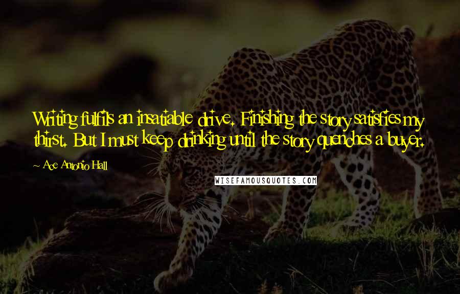 Ace Antonio Hall Quotes: Writing fulfils an insatiable drive. Finishing the story satisfies my thirst. But I must keep drinking until the story quenches a buyer.