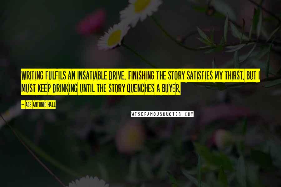 Ace Antonio Hall Quotes: Writing fulfils an insatiable drive. Finishing the story satisfies my thirst. But I must keep drinking until the story quenches a buyer.