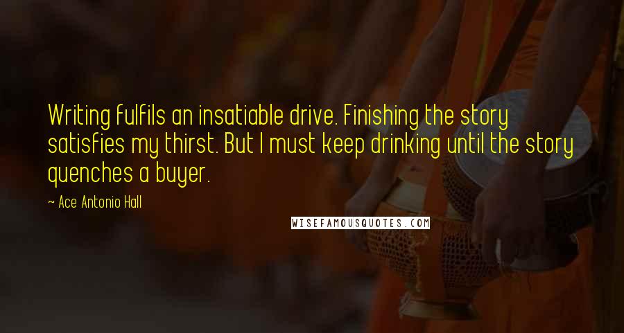 Ace Antonio Hall Quotes: Writing fulfils an insatiable drive. Finishing the story satisfies my thirst. But I must keep drinking until the story quenches a buyer.