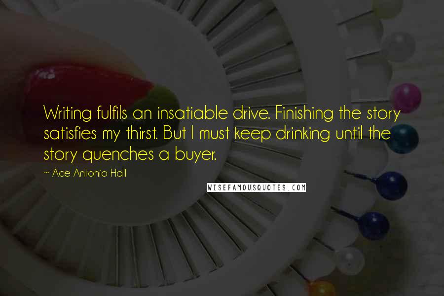 Ace Antonio Hall Quotes: Writing fulfils an insatiable drive. Finishing the story satisfies my thirst. But I must keep drinking until the story quenches a buyer.