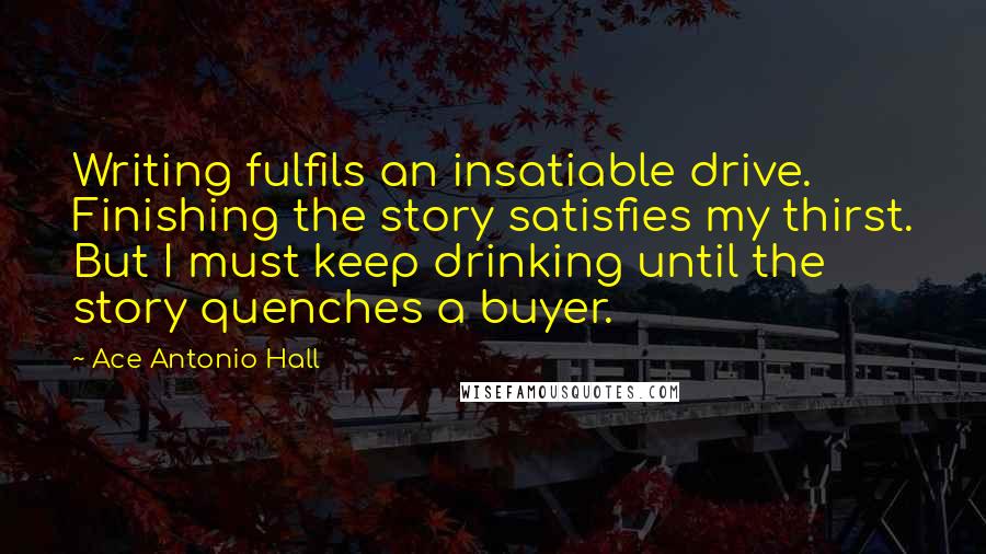 Ace Antonio Hall Quotes: Writing fulfils an insatiable drive. Finishing the story satisfies my thirst. But I must keep drinking until the story quenches a buyer.