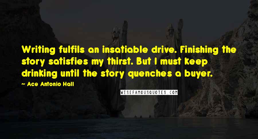 Ace Antonio Hall Quotes: Writing fulfils an insatiable drive. Finishing the story satisfies my thirst. But I must keep drinking until the story quenches a buyer.