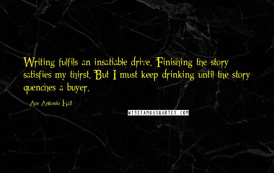 Ace Antonio Hall Quotes: Writing fulfils an insatiable drive. Finishing the story satisfies my thirst. But I must keep drinking until the story quenches a buyer.