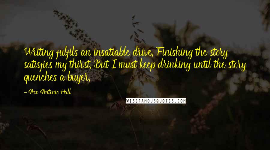 Ace Antonio Hall Quotes: Writing fulfils an insatiable drive. Finishing the story satisfies my thirst. But I must keep drinking until the story quenches a buyer.