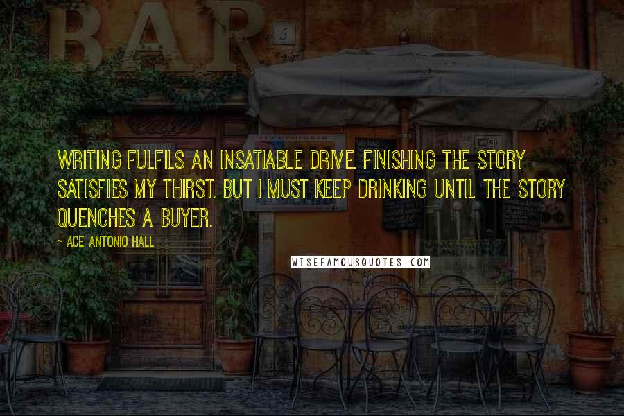 Ace Antonio Hall Quotes: Writing fulfils an insatiable drive. Finishing the story satisfies my thirst. But I must keep drinking until the story quenches a buyer.