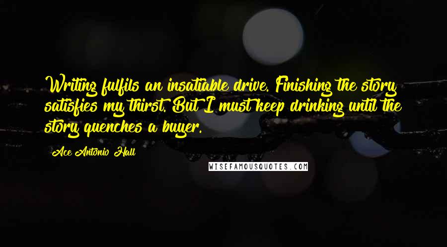 Ace Antonio Hall Quotes: Writing fulfils an insatiable drive. Finishing the story satisfies my thirst. But I must keep drinking until the story quenches a buyer.