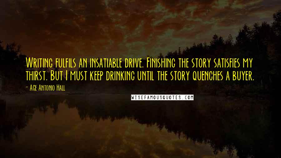 Ace Antonio Hall Quotes: Writing fulfils an insatiable drive. Finishing the story satisfies my thirst. But I must keep drinking until the story quenches a buyer.