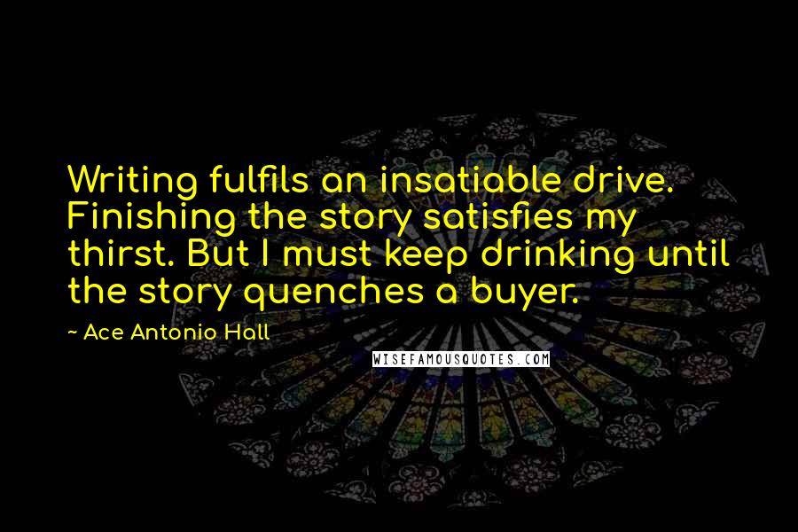 Ace Antonio Hall Quotes: Writing fulfils an insatiable drive. Finishing the story satisfies my thirst. But I must keep drinking until the story quenches a buyer.