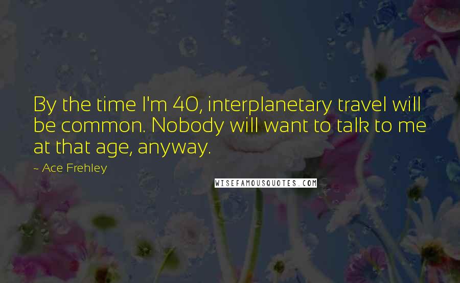 Ace Frehley Quotes: By the time I'm 40, interplanetary travel will be common. Nobody will want to talk to me at that age, anyway.