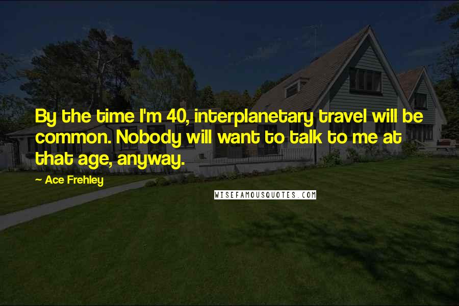 Ace Frehley Quotes: By the time I'm 40, interplanetary travel will be common. Nobody will want to talk to me at that age, anyway.