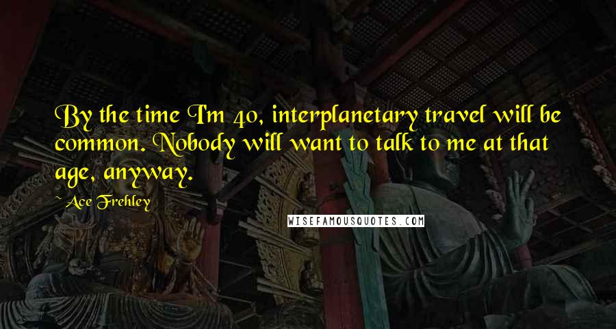 Ace Frehley Quotes: By the time I'm 40, interplanetary travel will be common. Nobody will want to talk to me at that age, anyway.