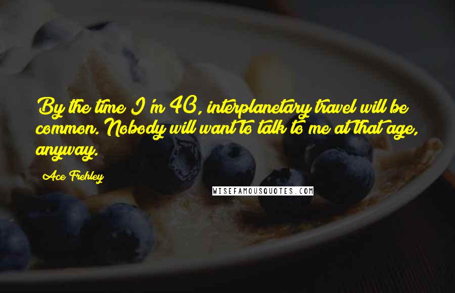 Ace Frehley Quotes: By the time I'm 40, interplanetary travel will be common. Nobody will want to talk to me at that age, anyway.