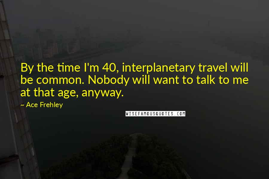 Ace Frehley Quotes: By the time I'm 40, interplanetary travel will be common. Nobody will want to talk to me at that age, anyway.