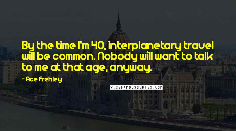 Ace Frehley Quotes: By the time I'm 40, interplanetary travel will be common. Nobody will want to talk to me at that age, anyway.