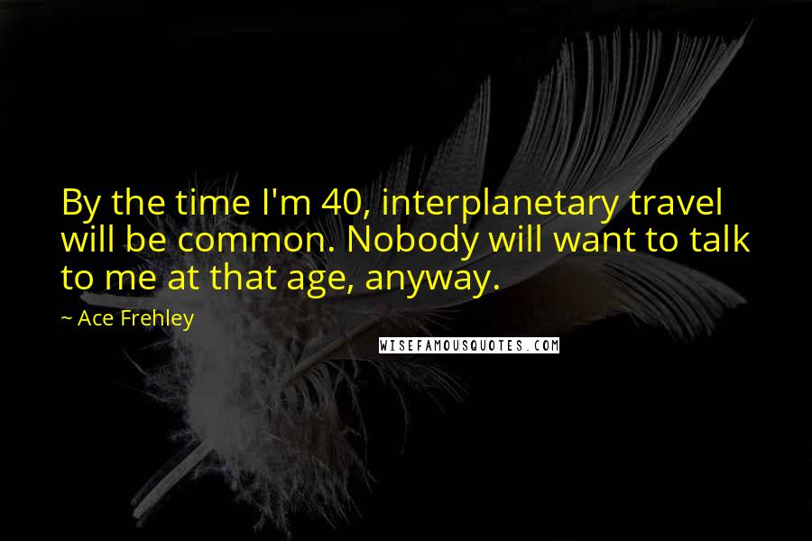 Ace Frehley Quotes: By the time I'm 40, interplanetary travel will be common. Nobody will want to talk to me at that age, anyway.