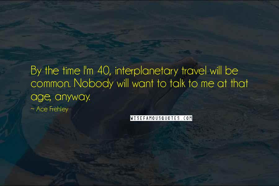 Ace Frehley Quotes: By the time I'm 40, interplanetary travel will be common. Nobody will want to talk to me at that age, anyway.