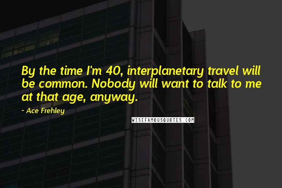 Ace Frehley Quotes: By the time I'm 40, interplanetary travel will be common. Nobody will want to talk to me at that age, anyway.