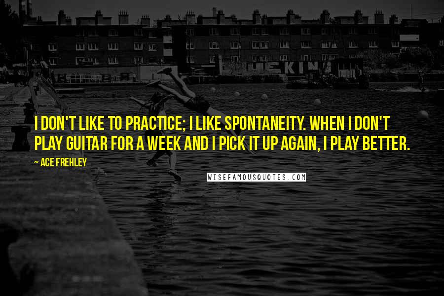 Ace Frehley Quotes: I don't like to practice; I like spontaneity. When I don't play guitar for a week and I pick it up again, I play better.