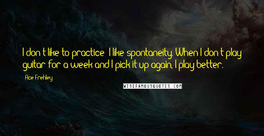 Ace Frehley Quotes: I don't like to practice; I like spontaneity. When I don't play guitar for a week and I pick it up again, I play better.