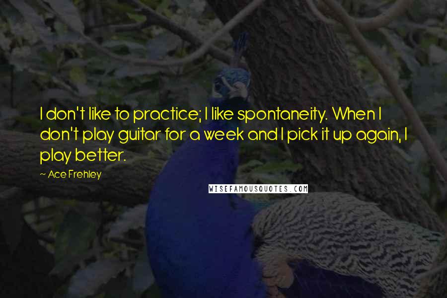 Ace Frehley Quotes: I don't like to practice; I like spontaneity. When I don't play guitar for a week and I pick it up again, I play better.