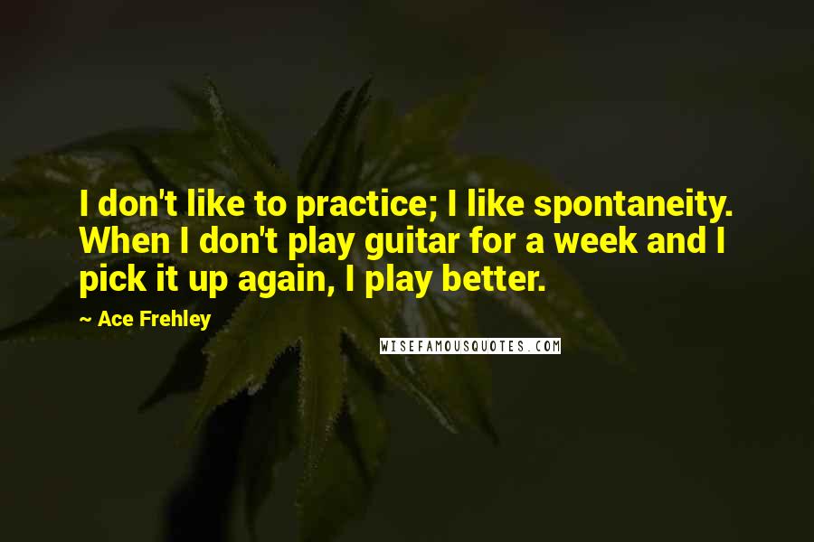 Ace Frehley Quotes: I don't like to practice; I like spontaneity. When I don't play guitar for a week and I pick it up again, I play better.